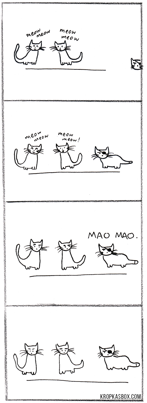Two cats chat happily together. 'Meow meow!', they say, 'Meow meow!'. They do not see the big grumpy cat with an eye-patch approaching. That is, until he suddenly interjects: 'MAO MAO!'. They stare at him for a moment, eyebrows raised. He remains angry and impassive. They are not impressed.